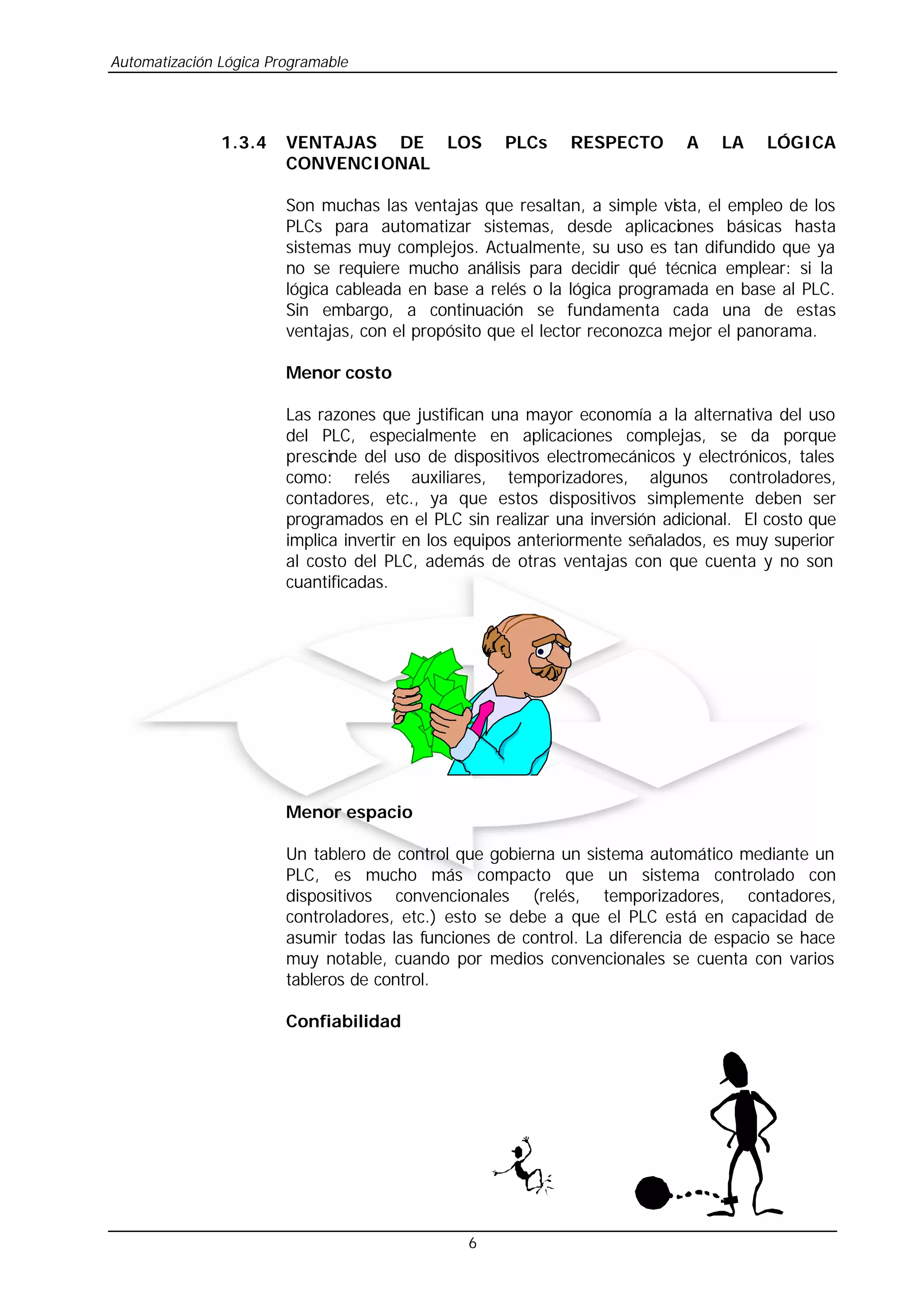 Automatización Lógica Programable
6
1.3.4 VENTAJAS DE LOS PLCs RESPECTO A LA LÓGICA
CONVENCIONAL
Son muchas las ventajas que resaltan, a simple vista, el empleo de los
PLCs para automatizar sistemas, desde aplicaciones básicas hasta
sistemas muy complejos. Actualmente, su uso es tan difundido que ya
no se requiere mucho análisis para decidir qué técnica emplear: si la
lógica cableada en base a relés o la lógica programada en base al PLC.
Sin embargo, a continuación se fundamenta cada una de estas
ventajas, con el propósito que el lector reconozca mejor el panorama.
Menor costo
Las razones que justifican una mayor economía a la alternativa del uso
del PLC, especialmente en aplicaciones complejas, se da porque
prescinde del uso de dispositivos electromecánicos y electrónicos, tales
como: relés auxiliares, temporizadores, algunos controladores,
contadores, etc., ya que estos dispositivos simplemente deben ser
programados en el PLC sin realizar una inversión adicional. El costo que
implica invertir en los equipos anteriormente señalados, es muy superior
al costo del PLC, además de otras ventajas con que cuenta y no son
cuantificadas.
Menor espacio
Un tablero de control que gobierna un sistema automático mediante un
PLC, es mucho más compacto que un sistema controlado con
dispositivos convencionales (relés, temporizadores, contadores,
controladores, etc.) esto se debe a que el PLC está en capacidad de
asumir todas las funciones de control. La diferencia de espacio se hace
muy notable, cuando por medios convencionales se cuenta con varios
tableros de control.
Confiabilidad
 