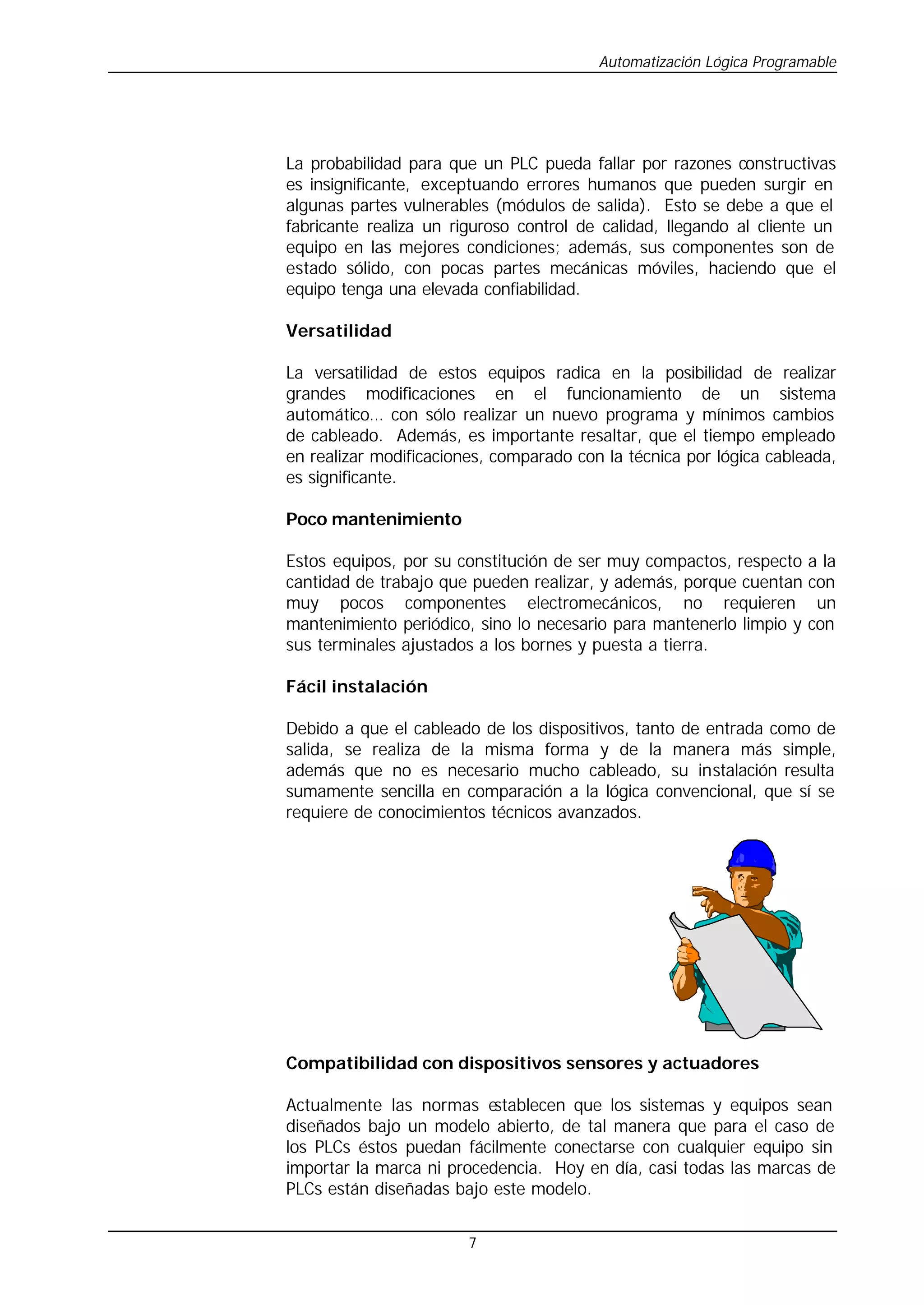 Automatización Lógica Programable
7
La probabilidad para que un PLC pueda fallar por razones constructivas
es insignificante, exceptuando errores humanos que pueden surgir en
algunas partes vulnerables (módulos de salida). Esto se debe a que el
fabricante realiza un riguroso control de calidad, llegando al cliente un
equipo en las mejores condiciones; además, sus componentes son de
estado sólido, con pocas partes mecánicas móviles, haciendo que el
equipo tenga una elevada confiabilidad.
Versatilidad
La versatilidad de estos equipos radica en la posibilidad de realizar
grandes modificaciones en el funcionamiento de un sistema
automático… con sólo realizar un nuevo programa y mínimos cambios
de cableado. Además, es importante resaltar, que el tiempo empleado
en realizar modificaciones, comparado con la técnica por lógica cableada,
es significante.
Poco mantenimiento
Estos equipos, por su constitución de ser muy compactos, respecto a la
cantidad de trabajo que pueden realizar, y además, porque cuentan con
muy pocos componentes electromecánicos, no requieren un
mantenimiento periódico, sino lo necesario para mantenerlo limpio y con
sus terminales ajustados a los bornes y puesta a tierra.
Fácil instalación
Debido a que el cableado de los dispositivos, tanto de entrada como de
salida, se realiza de la misma forma y de la manera más simple,
además que no es necesario mucho cableado, su instalación resulta
sumamente sencilla en comparación a la lógica convencional, que sí se
requiere de conocimientos técnicos avanzados.
Compatibilidad con dispositivos sensores y actuadores
Actualmente las normas establecen que los sistemas y equipos sean
diseñados bajo un modelo abierto, de tal manera que para el caso de
los PLCs éstos puedan fácilmente conectarse con cualquier equipo sin
importar la marca ni procedencia. Hoy en día, casi todas las marcas de
PLCs están diseñadas bajo este modelo.
 