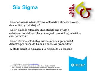 1 ITIL and Six Sigma , Marzo 2004, www.itilportal.com
2 Pande Peter, Neuman Robert, et al, Las claves de Seis Sigma , McGraw-Hill, 2000
3 What is Six Sigma, the roadmap to customer impact , Febrero 2003, www.ge.com (en línea)
4 Six Sigma: a new approach to Quality Management Agosto 2004, www.isixsigma.com (en línea)
Six Sigma
•Es una filosofía administrativa enfocada a eliminar errores,
desperdicio y re-trabajos 1
•Es un proceso altamente disciplinado que ayuda a
enfocarse en el desarrollo y entrega de productos y servicios
casi perfectos 3
•Es un término estadístico que se refiere a generar 3.4
defectos por millón de bienes o servicios producidos 4
•Método cientifico aplicado a la mejora de un proceso
 