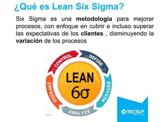 ¿Qué es Lean Six Sigma?
Six Sigma es una metodología para mejorar
procesos, con enfoque en cubrir e incluso superar
las expectativas de los clientes , disminuyendo la
variación de los procesos
 