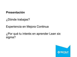 Presentación
¿Dónde trabajas?
Experiencia en Mejora Continua
¿Por qué tu interés en aprender Lean six
sigma?
 