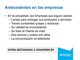 Antecedentes en las empresas
• En la actualidad, las Empresas que siguen siendo:
– Lentas para entregar sus productos o servicios
– Tienen constantes quejas y rechazos
– Su calidad es inconsistente
– Su trato al Cliente es malo
– Sus precios y costos son altos
– La comunicación es deficiente
ESTAN DESTINADAS A DESAPARECER
 