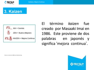 Calidad y Mejora Continua
3. Kaizen
El término kaizen fue
creado por Masaaki Imai en
1986. Este proviene de dos
palabras en japonés y
significa ‘mejora continua’.
Fuente: Luis Socconini (2008) Lean Manufacturing
 