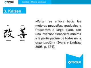 3. Kaizen
«Kaizen se enfoca hacia las
mejoras pequeñas, graduales y
frecuentes a largo plazo, con
una inversión financiera mínima
y la participación de todos en la
organización» (Evans y Lindsay,
2008, p. 364).
Calidad y Mejora Continua
 