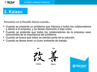 Calidad y Mejora Continua
3. Kaizen
Pensamos en la filosofía Kaizen cuando...
• Cuando se presenta un problema que interesa a todos los colaboradores
y afecta a la empresa, y se desea resolverlo a bajo costo.
• Cuando se pretende que todos los colaboradores de la empresa sean
conscientes de la importancia del problema.
• Cuando se busca que todos se sientan parte de la solución.
• Cuando se desea tener un buen ambiente de trabajo.
 