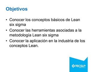 Objetivos
• Conocer los conceptos básicos de Lean
six sigma
• Conocer las herramientas asociadas a la
metodología Lean six sigma
• Conocer la aplicación en la industria de los
conceptos Lean.
 