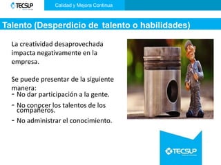 Talento (Desperdicio de talento o habilidades)
La creatividad desaprovechada
impacta negativamente en la
empresa.
Se puede presentar de la siguiente
manera:
- No dar participación a la gente.
- No conocer los talentos de los
compañeros.
- No administrar el conocimiento.
Calidad y Mejora Continua
 