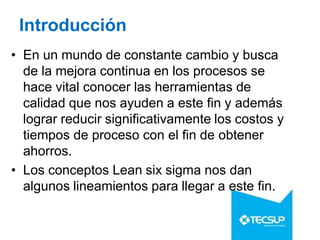 Introducción
• En un mundo de constante cambio y busca
de la mejora continua en los procesos se
hace vital conocer las herramientas de
calidad que nos ayuden a este fin y además
lograr reducir significativamente los costos y
tiempos de proceso con el fin de obtener
ahorros.
• Los conceptos Lean six sigma nos dan
algunos lineamientos para llegar a este fin.
 
