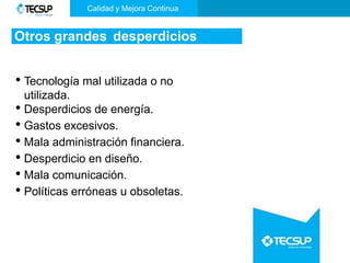 Otros grandes desperdicios
• Tecnología mal utilizada o no
utilizada.
• Desperdicios de energía.
• Gastos excesivos.
• Mala administración financiera.
• Desperdicio en diseño.
• Mala comunicación.
• Políticas erróneas u obsoletas.
Calidad y Mejora Continua
 