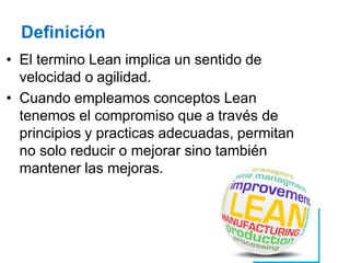 Definición
• El termino Lean implica un sentido de
velocidad o agilidad.
• Cuando empleamos conceptos Lean
tenemos el compromiso que a través de
principios y practicas adecuadas, permitan
no solo reducir o mejorar sino también
mantener las mejoras.
 