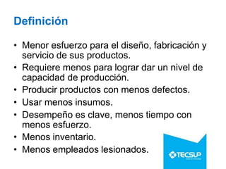 Definición
• Menor esfuerzo para el diseño, fabricación y
servicio de sus productos.
• Requiere menos para lograr dar un nivel de
capacidad de producción.
• Producir productos con menos defectos.
• Usar menos insumos.
• Desempeño es clave, menos tiempo con
menos esfuerzo.
• Menos inventario.
• Menos empleados lesionados.
 
