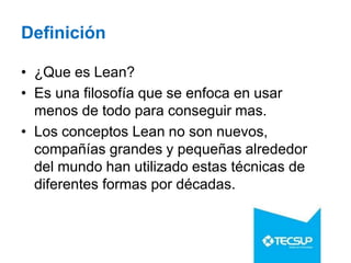 Definición
• ¿Que es Lean?
• Es una filosofía que se enfoca en usar
menos de todo para conseguir mas.
• Los conceptos Lean no son nuevos,
compañías grandes y pequeñas alrededor
del mundo han utilizado estas técnicas de
diferentes formas por décadas.
 