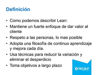 Definición
• Como podemos describir Lean:
• Mantiene un fuerte enfoque de dar valor al
cliente
• Respeto a las personas, lo mas posible
• Adopta una filosofía de continuo aprendizaje
y mejora cada día.
• Usa técnicas para reducir la variación y
eliminar el desperdicio
• Toma objetivos a largo plazo
 