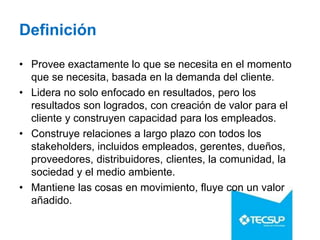 Definición
• Provee exactamente lo que se necesita en el momento
que se necesita, basada en la demanda del cliente.
• Lidera no solo enfocado en resultados, pero los
resultados son logrados, con creación de valor para el
cliente y construyen capacidad para los empleados.
• Construye relaciones a largo plazo con todos los
stakeholders, incluidos empleados, gerentes, dueños,
proveedores, distribuidores, clientes, la comunidad, la
sociedad y el medio ambiente.
• Mantiene las cosas en movimiento, fluye con un valor
añadido.
 