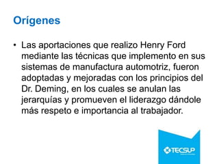 Orígenes
• Las aportaciones que realizo Henry Ford
mediante las técnicas que implemento en sus
sistemas de manufactura automotriz, fueron
adoptadas y mejoradas con los principios del
Dr. Deming, en los cuales se anulan las
jerarquías y promueven el liderazgo dándole
más respeto e importancia al trabajador.
 