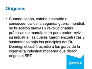 Orígenes
• Cuando Japón, estaba destruido a
consecuencia de la segunda guerra mundial,
se buscaron nuevas y revolucionarias
prácticas de manufactura para poder revivir
su industria, las cuales fueron encontradas y
sustentadas bajo los principios del Dr.
Deming, el cuál trasmitió a los gurús de la
ingeniería industrial moderna que dieron
origen al SPT.
 