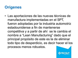 Orígenes
• Las aportaciones de las nuevas técnicas de
manufactura implementadas en el SPT,
fueron adoptadas por la industria automotriz
estadounidense a fin de mantenerse
competitiva y a partir de ahí se le cambia el
nombre a “Lean Manufacturing” dado que el
principal propósito de este es la de eliminar
todo tipo de desperdicio, es decir hacer el los
procesos menos robustos.
 
