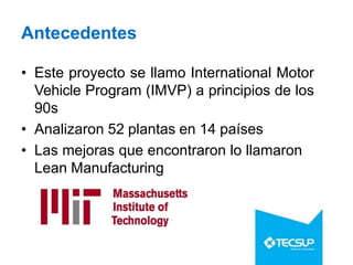 Antecedentes
• Este proyecto se llamo International Motor
Vehicle Program (IMVP) a principios de los
90s
• Analizaron 52 plantas en 14 países
• Las mejoras que encontraron lo llamaron
Lean Manufacturing
 