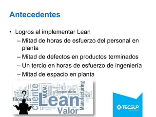 Antecedentes
• Logros al implementar Lean
– Mitad de horas de esfuerzo del personal en
planta
– Mitad de defectos en productos terminados
– Un tercio en horas de esfuerzo de ingeniería
– Mitad de espacio en planta
 