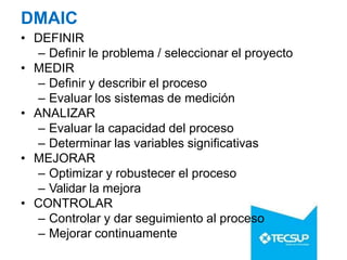 DMAIC
• DEFINIR
– Definir le problema / seleccionar el proyecto
• MEDIR
– Definir y describir el proceso
– Evaluar los sistemas de medición
• ANALIZAR
– Evaluar la capacidad del proceso
– Determinar las variables significativas
• MEJORAR
– Optimizar y robustecer el proceso
– Validar la mejora
• CONTROLAR
– Controlar y dar seguimiento al proceso
– Mejorar continuamente
 