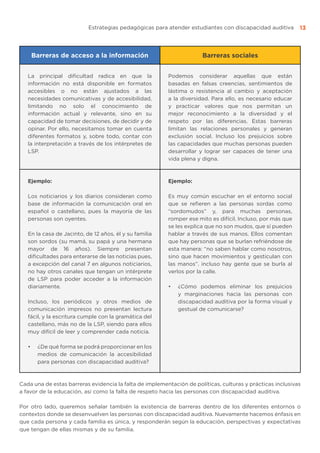 Estrategias pedagógicas para atender estudiantes con discapacidad auditiva 13
Barreras de acceso a la información Barreras sociales
La principal dificultad radica en que la
información no está disponible en formatos
accesibles o no están ajustados a las
necesidades comunicativas y de accesibilidad,
limitando no solo el conocimiento de
información actual y relevante, sino en su
capacidad de tomar decisiones, de decidir y de
opinar. Por ello, necesitamos tomar en cuenta
diferentes formatos y, sobre todo, contar con
la interpretación a través de los intérpretes de
LSP.
Podemos considerar aquellas que están
basadas en falsas creencias, sentimientos de
lástima o resistencia al cambio y aceptación
a la diversidad. Para ello, es necesario educar
y practicar valores que nos permitan un
mejor reconocimiento a la diversidad y el
respeto por las diferencias. Estas barreras
limitan las relaciones personales y generan
exclusión social. Incluso los prejuicios sobre
las capacidades que muchas personas pueden
desarrollar y lograr ser capaces de tener una
vida plena y digna.
Ejemplo:
Los noticiarios y los diarios consideran como
base de información la comunicación oral en
español o castellano, pues la mayoría de las
personas son oyentes.
En la casa de Jacinto, de 12 años, él y su familia
son sordos (su mamá, su papá y una hermana
mayor de 16 años). Siempre presentan
dificultades para enterarse de las noticias pues,
a excepción del canal 7 en algunos noticiarios,
no hay otros canales que tengan un intérprete
de LSP para poder acceder a la información
diariamente.
Incluso, los periódicos y otros medios de
comunicación impresos no presentan lectura
fácil, y la escritura cumple con la gramática del
castellano, más no de la LSP, siendo para ellos
muy difícil de leer y comprender cada noticia.
•	 ¿De qué forma se podrá proporcionar en los
medios de comunicación la accesibilidad
para personas con discapacidad auditiva?
Ejemplo:
Es muy común escuchar en el entorno social
que se refieren a las personas sordas como
“sordomudos” y, para muchas personas,
romper ese mito es difícil. Incluso, por más que
se les explica que no son mudos, que sí pueden
hablar a través de sus manos. Ellos comentan
que hay personas que se burlan refriéndose de
esta manera: “no saben hablar como nosotros,
sino que hacen movimientos y gesticulan con
las manos”. incluso hay gente que se burla al
verlos por la calle.
•	 ¿Cómo podemos eliminar los prejuicios
y marginaciones hacia las personas con
discapacidad auditiva por la forma visual y
gestual de comunicarse?
Cada una de estas barreras evidencia la falta de implementación de políticas, culturas y prácticas inclusivas
a favor de la educación, así como la falta de respeto hacia las personas con discapacidad auditiva.
Por otro lado, queremos señalar también la existencia de barreras dentro de los diferentes entornos o
contextos donde se desenvuelven las personas con discapacidad auditiva. Nuevamente hacemos énfasis en
que cada persona y cada familia es única, y responderán según la educación, perspectivas y expectativas
que tengan de ellas mismas y de su familia.
 