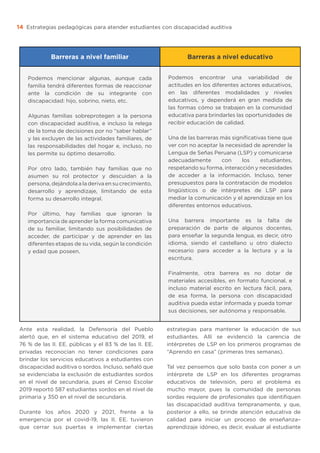 Estrategias pedagógicas para atender estudiantes con discapacidad auditiva
14
Barreras a nivel familiar Barreras a nivel educativo
Podemos mencionar algunas, aunque cada
familia tendrá diferentes formas de reaccionar
ante la condición de su integrante con
discapacidad: hijo, sobrino, nieto, etc.
Algunas familias sobreprotegen a la persona
con discapacidad auditiva, e incluso la relega
de la toma de decisiones por no “saber hablar”
y las excluyen de las actividades familiares, de
las responsabilidades del hogar e, incluso, no
les permite su óptimo desarrollo.
Por otro lado, también hay familias que no
asumen su rol protector y descuidan a la
persona, dejándola a la deriva en su crecimiento,
desarrollo y aprendizaje, limitando de esta
forma su desarrollo integral.
Por último, hay familias que ignoran la
importancia de aprender la forma comunicativa
de su familiar, limitando sus posibilidades de
acceder, de participar y de aprender en las
diferentes etapas de su vida, según la condición
y edad que poseen.
Podemos encontrar una variabilidad de
actitudes en los diferentes actores educativos,
en las diferentes modalidades y niveles
educativos, y dependerá en gran medida de
las formas cómo se trabajen en la comunidad
educativa para brindarles las oportunidades de
recibir educación de calidad.
Una de las barreras más significativas tiene que
ver con no aceptar la necesidad de aprender la
Lengua de Señas Peruana (LSP) y comunicarse
adecuadamente con los estudiantes,
respetando su forma, interacción y necesidades
de acceder a la información. Incluso, tener
presupuestos para la contratación de modelos
lingüísticos o de intérpretes de LSP para
mediar la comunicación y el aprendizaje en los
diferentes entornos educativos.
Una barrera importante es la falta de
preparación de parte de algunos docentes,
para enseñar la segunda lengua, es decir, otro
idioma, siendo el castellano u otro dialecto
necesario para acceder a la lectura y a la
escritura.
Finalmente, otra barrera es no dotar de
materiales accesibles, en formato funcional, e
incluso material escrito en lectura fácil, para,
de esa forma, la persona con discapacidad
auditiva pueda estar informada y pueda tomar
sus decisiones, ser autónoma y responsable.
Ante esta realidad, la Defensoría del Pueblo
alertó que, en el sistema educativo del 2019, el
76 % de las II. EE. públicas y el 83 % de las II. EE.
privadas reconocían no tener condiciones para
brindar los servicios educativos a estudiantes con
discapacidad auditiva o sordos. Incluso, señaló que
se evidenciaba la exclusión de estudiantes sordos
en el nivel de secundaria, pues el Censo Escolar
2019 reportó 587 estudiantes sordos en el nivel de
primaria y 350 en el nivel de secundaria.
Durante los años 2020 y 2021, frente a la
emergencia por el covid-19, las II. EE. tuvieron
que cerrar sus puertas e implementar ciertas
estrategias para mantener la educación de sus
estudiantes. Allí se evidenció la carencia de
intérpretes de LSP en los primeros programas de
“Aprendo en casa” (primeras tres semanas).
Tal vez pensemos que solo basta con poner a un
intérprete de LSP en los diferentes programas
educativos de televisión, pero el problema es
mucho mayor, pues la comunidad de personas
sordas requiere de profesionales que identifiquen
las discapacidad auditiva tempranamente, y que,
posterior a ello, se brinde atención educativa de
calidad para iniciar un proceso de enseñanza–
aprendizaje idóneo, es decir, evaluar al estudiante
 