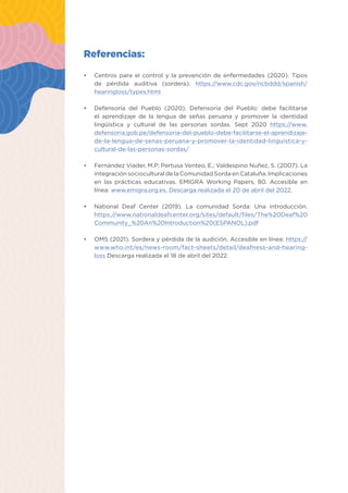 Estrategias pedagógicas para atender estudiantes con discapacidad auditiva 19
Referencias:
•	 Centros para el control y la prevención de enfermedades (2020). Tipos
de pérdida auditiva (sordera). https://www.cdc.gov/ncbddd/spanish/
hearingloss/types.html
•	 Defensoría del Pueblo (2020). Defensoría del Pueblo: debe facilitarse
el aprendizaje de la lengua de señas peruana y promover la identidad
lingüística y cultural de las personas sordas. Sept 2020 https://www.
defensoria.gob.pe/defensoria-del-pueblo-debe-facilitarse-el-aprendizaje-
de-la-lengua-de-senas-peruana-y-promover-la-identidad-linguistica-y-
cultural-de-las-personas-sordas/
•	 Fernández Viader, M.P; Pertusa Venteo, E.; Valdespino Nuñez, S. (2007). La
integración sociocultural de la Comunidad Sorda en Cataluña. Implicaciones
en las prácticas educativas. EMIGRA Working Papers, 80. Accesible en
línea: www.emigra.org.es. Descarga realizada el 20 de abril del 2022.
•	 National Deaf Center (2019). La comunidad Sorda: Una introducción.
https://www.nationaldeafcenter.org/sites/default/files/The%20Deaf%20
Community_%20An%20Introduction%20(ESPANOL).pdf
•	 OMS (2021). Sordera y pérdida de la audición. Accesible en línea: https://
www.who.int/es/news-room/fact-sheets/detail/deafness-and-hearing-
loss Descarga realizada el 18 de abril del 2022.
 