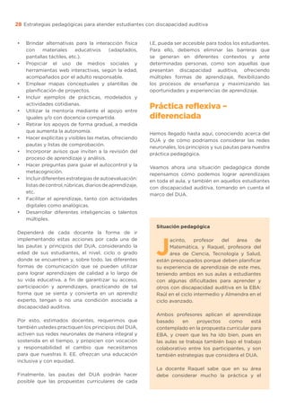 Estrategias pedagógicas para atender estudiantes con discapacidad auditiva
28
•	 Brindar alternativas para la interacción física
con materiales educativos (adaptados,
pantallas táctiles, etc.).
•	 Propiciar el uso de medios sociales y
herramientas web interactivas, según la edad,
acompañados por el adulto responsable.
•	 Emplear mapas conceptuales y plantillas de
planificación de proyectos.
•	 Incluir ejemplos de prácticas, modelados y
actividades cotidianas.
•	 Utilizar la mentoría mediante el apoyo entre
iguales y/o con docencia compartida.
•	 Retirar los apoyos de forma gradual, a medida
que aumenta la autonomía.
•	 Hacer explícitas y visibles las metas, ofreciendo
pautas y listas de comprobación.
•	 Incorporar avisos que inviten a la revisión del
proceso de aprendizaje y análisis.
•	 Hacer preguntas para guiar el autocontrol y la
metacognición.
•	 Incluir diferentes estrategias de autoevaluación:
listasdecontrol,rúbricas,diariosdeaprendizaje,
etc.
•	 Facilitar el aprendizaje, tanto con actividades
digitales como analógicas.
•	 Desarrollar diferentes inteligencias o talentos
múltiples.
Dependerá de cada docente la forma de ir
implementando estas acciones por cada una de
las pautas y principios del DUA, considerando la
edad de sus estudiantes, el nivel, ciclo o grado
donde se encuentren y, sobre todo, las diferentes
formas de comunicación que se pueden utilizar
para lograr aprendizajes de calidad a lo largo de
su vida educativa, a fin de garantizar su acceso,
participación y aprendizajes, practicando de tal
forma que se sienta y convierta en un aprendiz
experto, tengan o no una condición asociada a
discapacidad auditiva.
Por esto, estimados docentes, requerimos que
también ustedes practiquen los principios del DUA,
activen sus redes neuronales de manera integral y
sostenida en el tiempo, y propicien con vocación
y responsabilidad el cambio que necesitamos
para que nuestras II. EE. ofrezcan una educación
inclusiva y con equidad.
Finalmente, las pautas del DUA podrán hacer
posible que las propuestas curriculares de cada
I.E. pueda ser accesible para todos los estudiantes.
Para ello, debemos eliminar las barreras que
se generan en diferentes contextos y ante
determinadas personas, como son aquellas que
presentan discapacidad auditiva, ofreciendo
múltiples formas de aprendizaje, flexibilizando
los procesos de enseñanza y maximizando las
oportunidades y experiencias de aprendizaje.
Práctica reflexiva –
diferenciada
Hemos llegado hasta aquí, conociendo acerca del
DUA y de cómo podríamos considerar las redes
neuronales, los principios y sus pautas para nuestra
práctica pedagógica.
Veamos ahora una situación pedagógica donde
repensamos cómo podemos lograr aprendizajes
en toda el aula, y también en aquellos estudiantes
con discapacidad auditiva, tomando en cuenta el
marco del DUA.
Situación pedagógica
J
acinto, profesor del área de
Matemática, y Raquel, profesora del
área de Ciencia, Tecnología y Salud,
están preocupados porque deben planificar
su experiencia de aprendizaje de este mes,
teniendo ambos en sus aulas a estudiantes
con algunas dificultades para aprender y
otros con discapacidad auditiva en la EBA:
Raúl en el ciclo intermedio y Almendra en el
ciclo avanzado.
Ambos profesores aplican el aprendizaje
basado en proyectos como está
contemplado en la propuesta curricular para
EBA, y creen que les ha ido bien, pues en
las aulas se trabaja también bajo el trabajo
colaborativo entre los participantes, y son
también estrategias que considera el DUA.
La docente Raquel sabe que en su área
debe considerar mucho la práctica y el
 