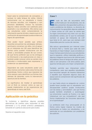 Estrategias pedagógicas para atender estudiantes con discapacidad auditiva 29
hacer para la comprensión de conceptos, y
aunque no sabe lengua de señas, intenta
comunicarse con su estudiante a través
de lecturas sencillas, con imágenes y con
procesos detallados, incluso ha buscado
algunos videos sencillos con subtítulos para
pasárselo a sus estudiantes. Ella piensa que
sus estudiantes están comprendiendo la
información que les brinda y espera que en la
verificación de aprendizajes pueda evidenciar
logros de aprendizaje.
Para poder hacer posible que ambos
docentes encuentren las estrategias idóneas,
será bueno conversar con ellos, con el apoyo
de un intérprete de LSP, para identificar las
formas cómo pueden involucrarse con las
tareas y actividades propias de sus cursos,
de qué forma prefieren que se les entregue
la información o las explicaciones en clase y
también poder conocer cómo se sienten más
cómodos e involucrados para expresarse y
evidenciar sus aprendizajes.
Dependerá de cada estudiante poder por
ellos mismos comentar sobre estas formas de
aprendizaje, frente a otros que requieren de
otros apoyos, para identificar sus formas más
idóneas de aprender, como la intervención
oportuna de las familias.
Lo significativo de mediar el aprendizaje
con el DUA es conocer cómo es que se
puede implementar en las experiencias de
aprendizaje el marco del DUA.
Aplicación en la práctica
Te invitamos a identificar algunas posibles
alternativas de cambio para responder al reto
planteado y a tu propia práctica pedagógica,
tomando en cuenta la educación para todos.
Veamos el siguiente caso:
Caso 1
E
l aula de 2do de secundaria está
conformada por 32 estudiantes, dos de
ellos presentan discapacidad auditiva y
cuatro problemas de dislexia. La docente de
comunicación ha aprendido algunas palabras
y frases cortas en LSP, pero se siente que
no logra comunicarse muy bien con sus dos
estudiantes sordos, por lo que ha solicitado
también el apoyo del intérprete de LSP
que tiene la I.E., pero que casi siempre está
disponible para los cursos de ciencias.
Ella estuvo aprendiendo por internet sobre
la lectura fácil y “siente que cada día está
haciendo un mejor trabajo”, pues considera un
mayor tiempo para la lectura a sus estudiantes
que lo requieran, utiliza materiales gráficos y
algunas imágenes que busca de internet para
las palabras clave en lengua de señas, pero no
sabe si son peruanas o de otros países, pero
igual las brinda para una mejor comprensión.
También permite que interactúen entre
compañeros, para que aquellos estudiantes
que escuchan apoyen de manera interactiva
a aquellos que requieren algunos tipos de
apoyo para la comprensión del significado de
las palabras.
Lo que hasta ahora se pregunta es: ¿cómo
puede hacer posible que su estudiante con
discapacidad auditiva pueda involucrarse
con las tareas y actividades?, ¿de qué forma
puede también enseñarle a autorregular
sus emociones cuando se frustra o no ogra
interactuar con sus compañeros?, ¿de qué
forma implementar las funciones ejecutivas
en el aprendizaje?
La profesora está muy preocupada en la
forma cómo lograr mejorar los niveles de
aprendizaje en todos sus estudiantes, y en
particular en sus estudiantes con problemas
de audición.
 