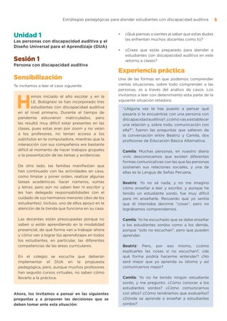 Estrategias pedagógicas para atender estudiantes con discapacidad auditiva 5
Unidad 1
Las personas con discapacidad auditiva y el
Diseño Universal para el Aprendizaje (DUA)
Sesión 1
Persona con discapacidad auditiva
Sensibilización
Te invitamos a leer el caso siguiente:
H
emos iniciado el año escolar y en la
I.E. Bolognesi se han incorporado tres
estudiantes con discapacidad auditiva
en el nivel primario. Durante el tiempo de
pandemia estuvieron matriculados, pero
les resultó muy difícil estar presentes en las
clases, pues estas eran por zoom y no veían
a los profesores, no tenían acceso a los
subtítulos en la computadora, mientras que la
interacción con sus compañeros era bastante
difícil al momento de hacer trabajos grupales
o la presentación de las tareas y evidencias.
De otro lado, las familias manifiestan que
han continuado con las actividades en casa,
como limpiar y poner orden, realizar algunas
tareas académicas: hacer números, sumas
y letras; pero aún no saben leer ni escribir y
les han delegado responsabilidades con el
cuidado de sus hermanos menores (dos de los
estudiantes). Incluso, uno de ellos apoyó en la
atención de la tienda que funciona en su casa.
Las docentes están preocupadas porque no
saben si están aprendiendo en la modalidad
presencial, de qué forma van a trabajar ahora
y cómo van a lograr los aprendizajes en todos
los estudiantes, en particular, las diferentes
competencias de las áreas curriculares.
En el colegio se escucha que deberán
implementar el DUA en la propuesta
pedagógica, pero, aunque muchos profesores
han seguido cursos virtuales, no saben cómo
llevarlo a la práctica.
Ahora, los invitamos a pensar en las siguientes
preguntas y a proponer las decisiones que se
deben tomar ante esta situación:
•	 ¿Qué piensas o sientes al saber que estas dudas
las enfrentan muchos docentes como tú?
•	 ¿Crees que estás preparado para atender a
estudiantes con discapacidad auditiva en este
retorno a clases?
Experiencia práctica
Una de las formas en que podemos comprender
ciertas situaciones, sobre todo comprender a las
personas, es a través del análisis de casos. Los
invitamos a leer con detenimiento esta parte de la
siguiente situación retadora:
“¿Alguna vez te has puesto a pensar qué
pasaría si te encuentras con una persona con
discapacidadauditiva?,¿cómovasaestablecer
una relación y, sobre todo, comunicación con
ella?”, fueron las preguntas que salieron de
la conversación entre Beatriz y Camila, dos
profesoras de Educación Básica Alternativa.
Camila: Muchas personas, en nuestro diario
vivir, desconocemos que existen diferentes
formas comunicativas con las que las personas
sostienen sus relaciones sociales, y una de
ellas es la Lengua de Señas Peruana.
Beatriz: Yo no sé nada, y no me imagino
cómo enseñar a leer y escribir, y aunque he
tenido un estudiante sordo, fue muy difícil
para mí enseñarle. Recuerdo que yo sentía
que él intentaba decirme “cosas”, pero no
lográbamos comprendernos.
Camila: Yo he escuchado que se debe enseñar
a los estudiantes sordos como a los demás,
porque “solo no escuchan”, pero que pueden
aprender.
Beatriz: Pero, por eso mismo, ¿cómo
explicarles las cosas si no escuchan?, ¿de
qué forma podría hacerme entender? ¿No
será mejor que yo aprenda su idioma y así
comunicarnos mejor?
Camila: Yo no he tenido ningún estudiante
sordo, y me pregunto: ¿Cómo conocer a los
estudiantes sordos? ¿Cómo comunicarnos
con ellos? ¿Cómo tendríamos que evaluarlos?
¿Dónde se aprende a enseñar a estudiantes
sordos?
 