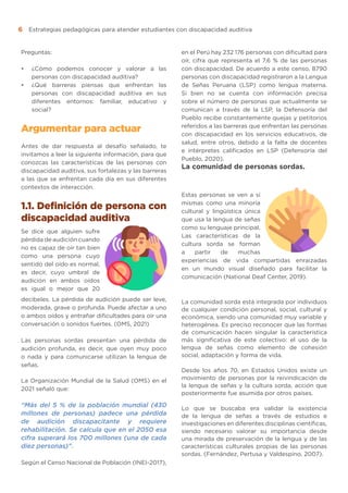 Estrategias pedagógicas para atender estudiantes con discapacidad auditiva
6
Preguntas:
•	 ¿Cómo podemos conocer y valorar a las
personas con discapacidad auditiva?
•	 ¿Qué barreras piensas que enfrentan las
personas con discapacidad auditiva en sus
diferentes entornos: familiar, educativo y
social?
Argumentar para actuar
Antes de dar respuesta al desafío señalado, te
invitamos a leer la siguiente información, para que
conozcas las características de las personas con
discapacidad auditiva, sus fortalezas y las barreras
a las que se enfrentan cada día en sus diferentes
contextos de interacción.
1.1. Definición de persona con
discapacidad auditiva
Se dice que alguien sufre
pérdida de audición cuando
no es capaz de oír tan bien
como una persona cuyo
sentido del oído es normal,
es decir, cuyo umbral de
audición en ambos oídos
es igual o mejor que 20
decibeles. La pérdida de audición puede ser leve,
moderada, grave o profunda. Puede afectar a uno
o ambos oídos y entrañar dificultades para oír una
conversación o sonidos fuertes. (OMS, 2021)
Las personas sordas presentan una pérdida de
audición profunda, es decir, que oyen muy poco
o nada y para comunicarse utilizan la lengua de
señas.
La Organización Mundial de la Salud (OMS) en el
2021 señaló que:
“Más del 5 % de la población mundial (430
millones de personas) padece una pérdida
de audición discapacitante y requiere
rehabilitación. Se calcula que en el 2050 esa
cifra superará los 700 millones (una de cada
diez personas)”.
Según el Censo Nacional de Población (INEI-2017),
en el Perú hay 232 176 personas con dificultad para
oír, cifra que representa el 7,6 % de las personas
con discapacidad. De acuerdo a este censo, 8790
personas con discapacidad registraron a la Lengua
de Señas Peruana (LSP) como lengua materna.
Si bien no se cuenta con información precisa
sobre el número de personas que actualmente se
comunican a través de la LSP, la Defensoría del
Pueblo recibe constantemente quejas y petitorios
referidos a las barreras que enfrentan las personas
con discapacidad en los servicios educativos, de
salud, entre otros, debido a la falta de docentes
e intérpretes calificados en LSP (Defensoría del
Pueblo, 2020).
La comunidad de personas sordas.
Estas personas se ven a sí
mismas como una minoría
cultural y lingüística única
que usa la lengua de señas
como su lenguaje principal.
Las características de la
cultura sorda se forman
a partir de muchas
experiencias de vida compartidas enraizadas
en un mundo visual diseñado para facilitar la
comunicación (National Deaf Center, 2019).
La comunidad sorda está integrada por individuos
de cualquier condición personal, social, cultural y
económica, siendo una comunidad muy variable y
heterogénea. Es preciso reconocer que las formas
de comunicación hacen singular la característica
más significativa de este colectivo: el uso de la
lengua de señas como elemento de cohesión
social, adaptación y forma de vida.
Desde los años 70, en Estados Unidos existe un
movimiento de personas por la reivindicación de
la lengua de señas y la cultura sorda, acción que
posteriormente fue asumida por otros países.
Lo que se buscaba era validar la existencia
de la lengua de señas a través de estudios e
investigaciones en diferentes disciplinas científicas,
siendo necesario valorar su importancia desde
una mirada de preservación de la lengua y de las
características culturales propias de las personas
sordas. (Fernández, Pertusa y Valdespino, 2007).
 