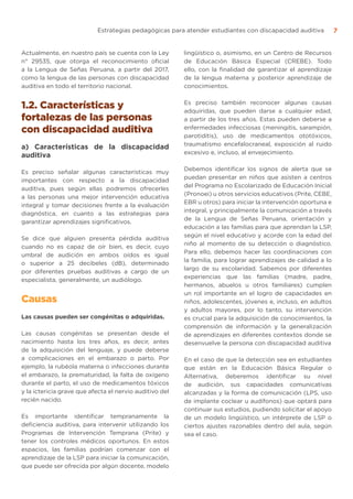 Estrategias pedagógicas para atender estudiantes con discapacidad auditiva 7
Actualmente, en nuestro país se cuenta con la Ley
n° 29535, que otorga el reconocimiento oficial
a la Lengua de Señas Peruana, a partir del 2017,
como la lengua de las personas con discapacidad
auditiva en todo el territorio nacional.
1.2. Características y
fortalezas de las personas
con discapacidad auditiva
a) Características de la discapacidad
auditiva
Es preciso señalar algunas características muy
importantes con respecto a la discapacidad
auditiva, pues según ellas podremos ofrecerles
a las personas una mejor intervención educativa
integral y tomar decisiones frente a la evaluación
diagnóstica, en cuanto a las estrategias para
garantizar aprendizajes significativos.
Se dice que alguien presenta pérdida auditiva
cuando no es capaz de oír bien, es decir, cuyo
umbral de audición en ambos oídos es igual
o superior a 25 decibeles (dB), determinado
por diferentes pruebas auditivas a cargo de un
especialista, generalmente, un audiólogo.
Causas
Las causas pueden ser congénitas o adquiridas.
Las causas congénitas se presentan desde el
nacimiento hasta los tres años, es decir, antes
de la adquisición del lenguaje, y puede deberse
a complicaciones en el embarazo o parto. Por
ejemplo, la rubéola materna o infecciones durante
el embarazo, la prematuridad, la falta de oxígeno
durante el parto, el uso de medicamentos tóxicos
y la ictericia grave que afecta el nervio auditivo del
recién nacido.
Es importante identificar tempranamente la
deficiencia auditiva, para intervenir utilizando los
Programas de Intervención Temprana (Prite) y
tener los controles médicos oportunos. En estos
espacios, las familias podrían comenzar con el
aprendizaje de la LSP para iniciar la comunicación,
que puede ser ofrecida por algún docente, modelo
lingüístico o, asimismo, en un Centro de Recursos
de Educación Básica Especial (CREBE). Todo
ello, con la finalidad de garantizar el aprendizaje
de la lengua materna y posterior aprendizaje de
conocimientos.
Es preciso también reconocer algunas causas
adquiridas, que pueden darse a cualquier edad,
a partir de los tres años. Estas pueden deberse a
enfermedades infecciosas (meningitis, sarampión,
parotiditis), uso de medicamentos ototóxicos,
traumatismo encefalocraneal, exposición al ruido
excesivo e, incluso, al envejecimiento.
Debemos identificar los signos de alerta que se
puedan presentar en niños que asisten a centros
del Programa no Escolarizado de Educación Inicial
(Pronoei) u otros servicios educativos (Prite, CEBE,
EBR u otros) para iniciar la intervención oportuna e
integral, y principalmente la comunicación a través
de la Lengua de Señas Peruana, orientación y
educación a las familias para que aprendan la LSP,
según el nivel educativo y acorde con la edad del
niño al momento de su detección o diagnóstico.
Para ello, debemos hacer las coordinaciones con
la familia, para lograr aprendizajes de calidad a lo
largo de su escolaridad. Sabemos por diferentes
experiencias que las familias (madre, padre,
hermanos, abuelos u otros familiares) cumplen
un rol importante en el logro de capacidades en
niños, adolescentes, jóvenes e, incluso, en adultos
y adultos mayores, por lo tanto, su intervención
es crucial para la adquisición de conocimientos, la
comprensión de información y la generalización
de aprendizajes en diferentes contextos donde se
desenvuelve la persona con discapacidad auditiva
En el caso de que la detección sea en estudiantes
que están en la Educación Básica Regular o
Alternativa, deberemos identificar su nivel
de audición, sus capacidades comunicativas
alcanzadas y la forma de comunicación (LPS, uso
de implante coclear u audífonos) que optará para
continuar sus estudios, pudiendo solicitar el apoyo
de un modelo lingüístico, un intérprete de LSP o
ciertos ajustes razonables dentro del aula, según
sea el caso.
 
