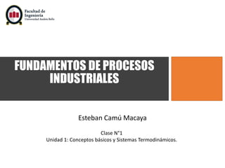 FUNDAMENTOS DE PROCESOS
INDUSTRIALES
Esteban Camú Macaya
Clase N°1
Unidad 1: Conceptos básicos y Sistemas Termodinámicos.
 