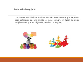 Desarrollo de equipos:
Los líderes desarrollan equipos de alto rendimiento que se unen
para colaborar en una misión o meta común, en lugar de dejar
simplemente que los objetivos queden sin asignar.
 