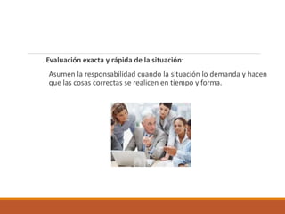 Evaluación exacta y rápida de la situación:
Asumen la responsabilidad cuando la situación lo demanda y hacen
que las cosas correctas se realicen en tiempo y forma.
 
