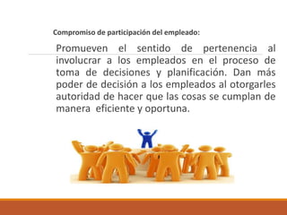 Compromiso de participación del empleado:
Promueven el sentido de pertenencia al
involucrar a los empleados en el proceso de
toma de decisiones y planificación. Dan más
poder de decisión a los empleados al otorgarles
autoridad de hacer que las cosas se cumplan de
manera eficiente y oportuna.
 