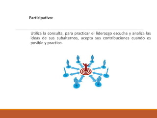 Participativo:
Utiliza la consulta, para practicar el liderazgo escucha y analiza las
ideas de sus subalternos, acepta sus contribuciones cuando es
posible y practico.
 