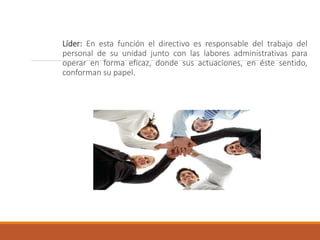 Líder: En esta función el directivo es responsable del trabajo del
personal de su unidad junto con las labores administrativas para
operar en forma eficaz, donde sus actuaciones, en éste sentido,
conforman su papel.
 