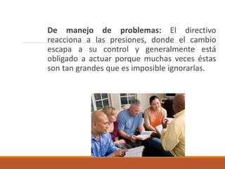 De manejo de problemas: El directivo
reacciona a las presiones, donde el cambio
escapa a su control y generalmente está
obligado a actuar porque muchas veces éstas
son tan grandes que es imposible ignorarlas.
 