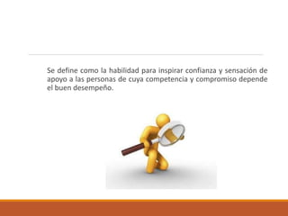 Se define como la habilidad para inspirar confianza y sensación de
apoyo a las personas de cuya competencia y compromiso depende
el buen desempeño.
 