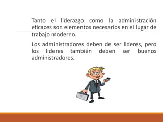 Tanto el liderazgo como la administración
eficaces son elementos necesarios en el lugar de
trabajo moderno.
Los administradores deben de ser lideres, pero
los lideres también deben ser buenos
administradores.
 