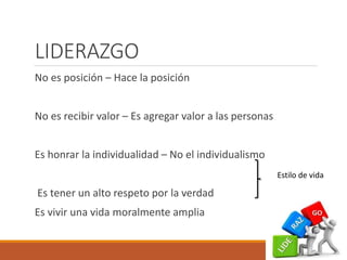LIDERAZGO
No es posición – Hace la posición
No es recibir valor – Es agregar valor a las personas
Es honrar la individualidad – No el individualismo
Es tener un alto respeto por la verdad
Es vivir una vida moralmente amplia
Estilo de vida
 