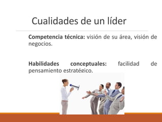 Cualidades de un líder
Competencia técnica: visión de su área, visión de
negocios.
Habilidades conceptuales: facilidad de
pensamiento estratégico.
 