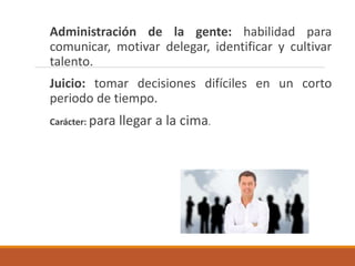 Administración de la gente: habilidad para
comunicar, motivar delegar, identificar y cultivar
talento.
Juicio: tomar decisiones difíciles en un corto
periodo de tiempo.
Carácter: para llegar a la cima.
 