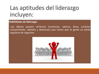 Las aptitudes del liderazgo
incluyen:
Habilidades de liderazgo:
Los líderes poseen atributos (creencias, valores, ética, carácter,
conocimiento, valentía y destrezas) que hacen que la gente se sienta
orgullosa de seguirlos.
 