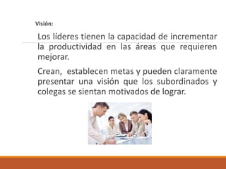 Visión:
Los líderes tienen la capacidad de incrementar
la productividad en las áreas que requieren
mejorar.
Crean, establecen metas y pueden claramente
presentar una visión que los subordinados y
colegas se sientan motivados de lograr.
 