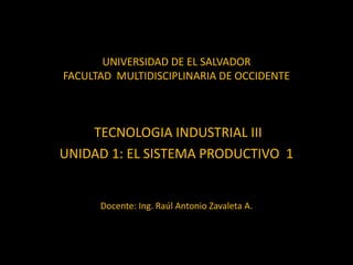 UNIVERSIDAD DE EL SALVADOR
FACULTAD MULTIDISCIPLINARIA DE OCCIDENTE
TECNOLOGIA INDUSTRIAL III
UNIDAD 1: EL SISTEMA PRODUCTIVO 1
Docente: Ing. Raúl Antonio Zavaleta A.
 