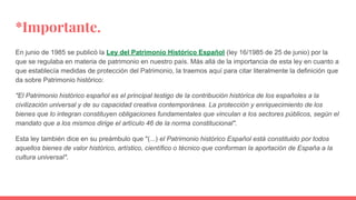 *Importante.
En junio de 1985 se publicó la Ley del Patrimonio Histórico Español (ley 16/1985 de 25 de junio) por la
que se regulaba en materia de patrimonio en nuestro país. Más allá de la importancia de esta ley en cuanto a
que establecía medidas de protección del Patrimonio, la traemos aquí para citar literalmente la definición que
da sobre Patrimonio histórico:
"El Patrimonio histórico español es el principal testigo de la contribución histórica de los españoles a la
civilización universal y de su capacidad creativa contemporánea. La protección y enriquecimiento de los
bienes que lo integran constituyen obligaciones fundamentales que vinculan a los sectores públicos, según el
mandato que a los mismos dirige el artículo 46 de la norma constitucional".
Esta ley también dice en su preámbulo que "(...) el Patrimonio histórico Español está constituido por todos
aquellos bienes de valor histórico, artístico, científico o técnico que conforman la aportación de España a la
cultura universal".
 