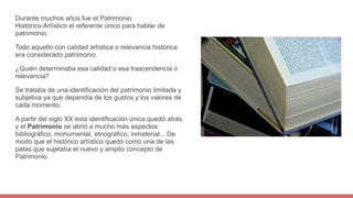 Durante muchos años fue el Patrimonio
Histórico-Artístico el referente único para hablar de
patrimonio.
Todo aquello con calidad artística o relevancia histórica
era considerado patrimonio.
¿Quién determinaba esa calidad o esa trascendencia o
relevancia?
Se trataba de una identificación del patrimonio limitada y
subjetiva ya que dependía de los gustos y los valores de
cada momento.
A partir del siglo XX esta identificación única quedó atrás
y el Patrimonio se abrió a mucho más aspectos:
bibliográfico, monumental, etnográfico, inmaterial... De
modo que el histórico artístico quedó como una de las
patas que sujetaba el nuevo y amplio concepto de
Patrimonio.
 