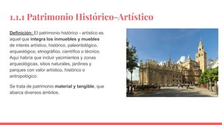 1.1.1 Patrimonio Histórico-Artístico
Definición: El patrimonio histórico - artístico es
aquel que integra los inmuebles y muebles
de interés artístico, histórico, paleontológico,
arqueológico, etnográfico, científico o técnico.
Aquí habría que incluir yacimientos y zonas
arqueológicas, sitios naturales, jardines y
parques con valor artístico, histórico o
antropológico.
Se trata de patrimonio material y tangible, que
abarca diversos ámbitos.
 